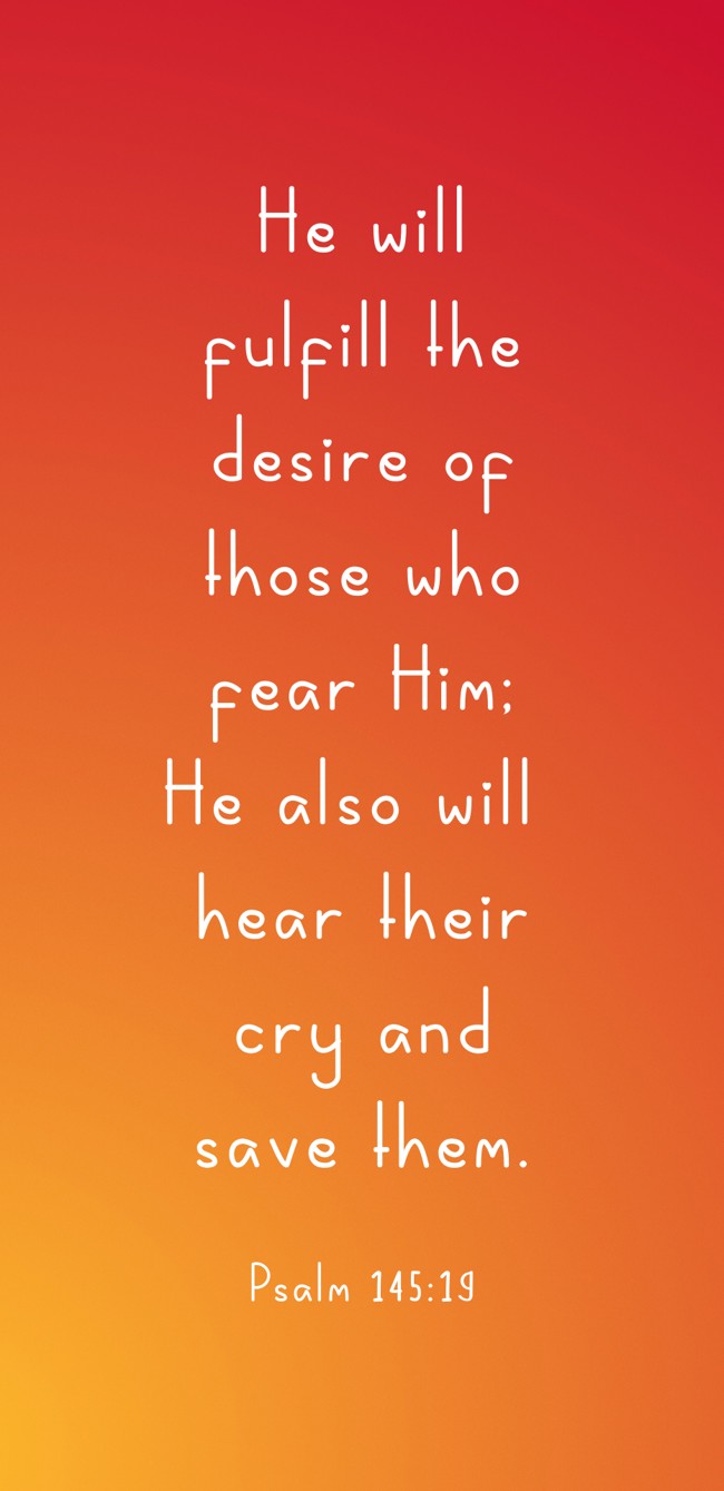 He will fulfill the desire of those who fear Him; He also will hear their cry and save them. - Psalm 145:19