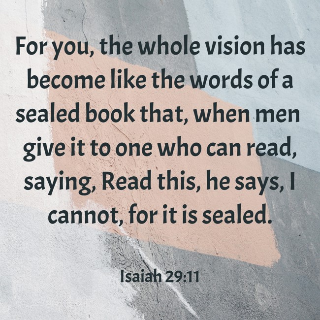  For you, the whole vision has become like the words of a sealed book that, when men give it to one who can read, saying, Read this, he says, I cannot, for it is sealed.   - Isaiah 29:11 