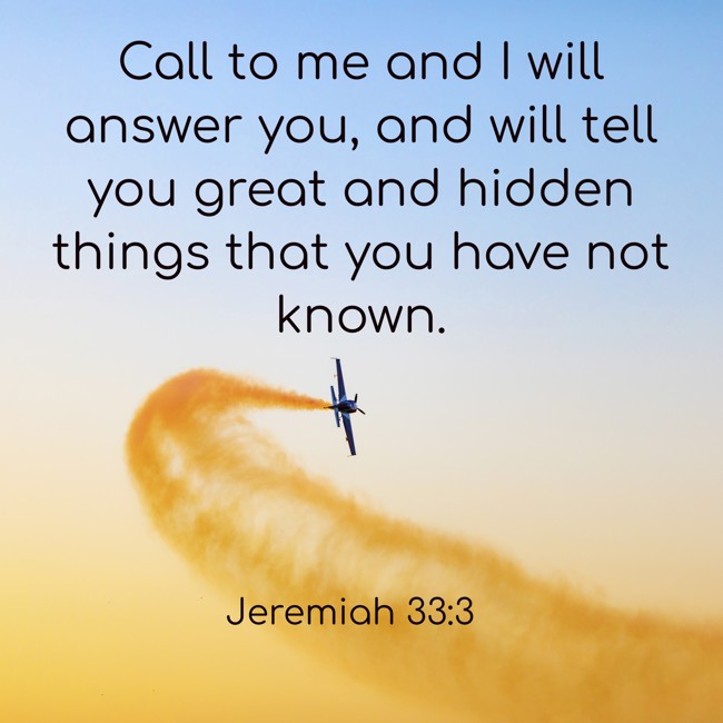  Call to me and I will answer you, and will tell you great and hidden things that you have not known.   - Jeremiah 33:3 