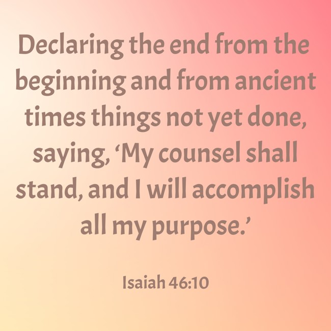  Declaring the end from the beginning and from ancient times things not yet done, saying, ‘My counsel shall stand, and I will accomplish all my purpose.’   - Isaiah 46:10 