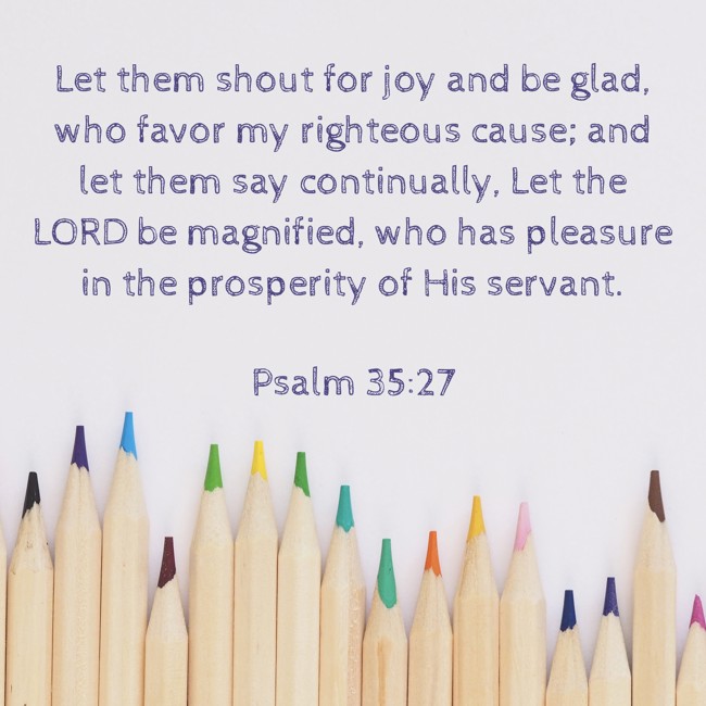 Let them shout for joy and be glad, who favor my righteous cause; and let them say continually, Let the LORD be magnified, who has pleasure in the prosperity of His servant. - Psalm 35:27