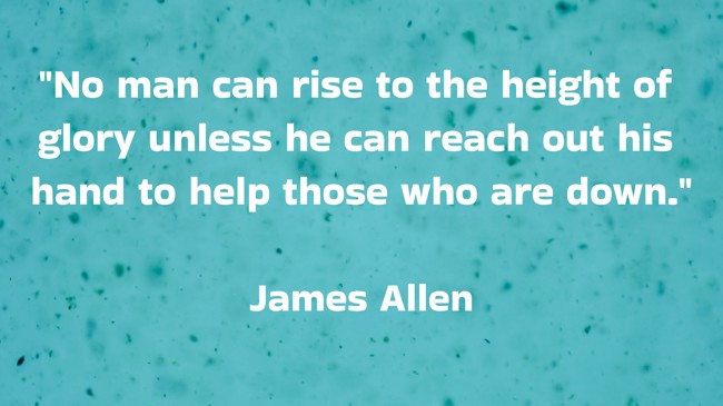 No man can rise to the height of glory unless he can reach out his hand to help those who are down. - James Allen
