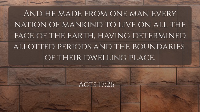  And he made from one man every nation of mankind to live on all the face of the earth, having determined allotted periods and the boundaries of their dwelling place.   - Acts 17:26 