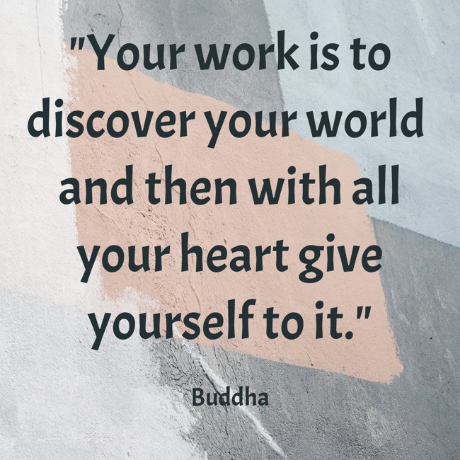 Your work is to discover your world and then with all your heart give yourself to it. - Buddha