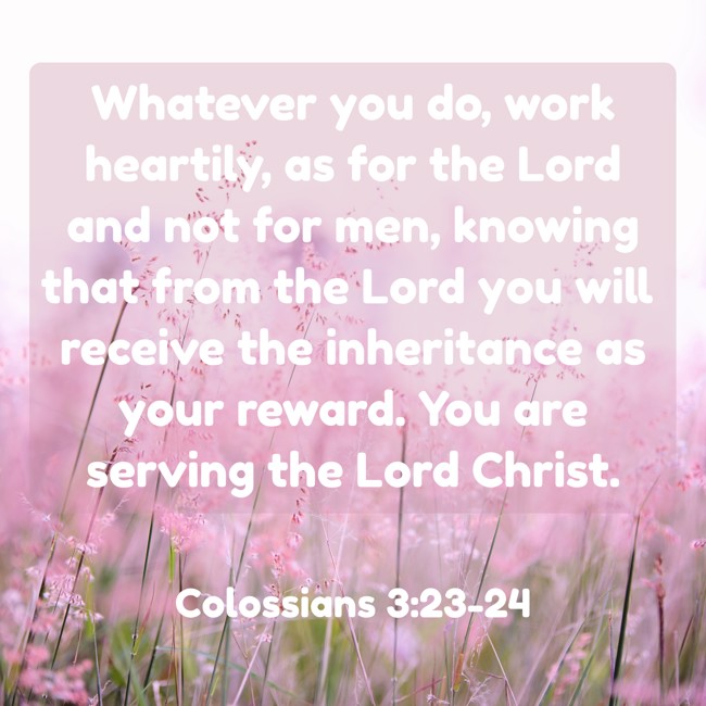  Whatever you do, work heartily, as for the Lord and not for men, knowing that from the Lord you will receive the inheritance as your reward. You are serving the Lord Christ.   - Colossians 3:23-24 