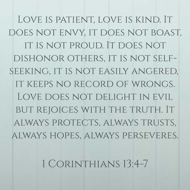 Love is patient, love is kind. It does not envy, it does not boast, it is not proud. It does not dishonor others, it is not self-seeking, it is not easily angered, it keeps no record of wrongs. Love does not delight in evil but rejoices with the truth. It always protects, always trusts, always hopes, always perseveres. - 1 Corinthians 13:4-7