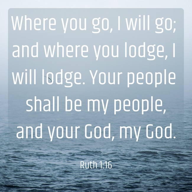 Where you go, I will go; and where you lodge, I will lodge. Your people shall be my people, and your God, my God. - Ruth 1:16