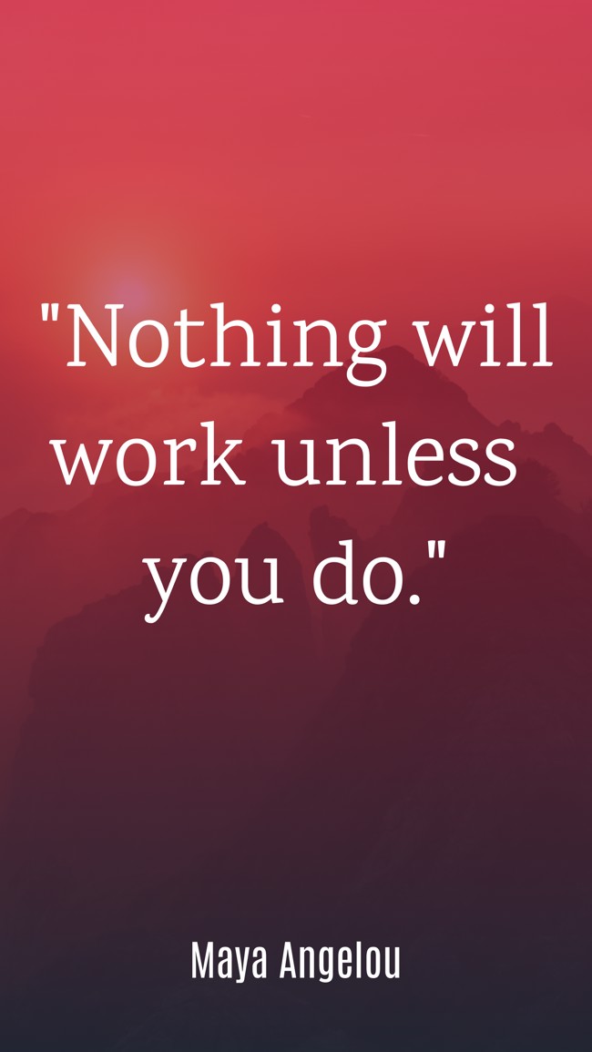  Nothing will work unless you do.   - Maya Angelou 