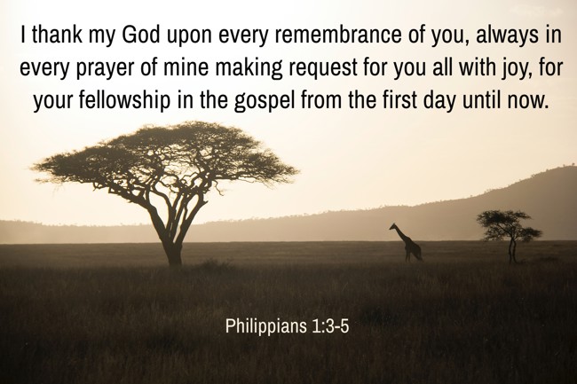 I thank my God upon every remembrance of you, always in every prayer of mine making request for you all with joy, for your fellowship in the gospel from the first day until now. - Philippians 1:3-5