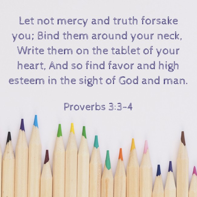 Let not mercy and truth forsake you; Bind them around your neck, Write them on the tablet of your heart, And so find favor and high esteem in the sight of God and man. - Proverbs 3:3-4