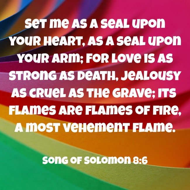 Set me as a seal upon your heart, as a seal upon your arm; For love is as strong as death, jealousy as cruel as the grave; Its flames are flames of fire, a most vehement flame. - Song of Solomon 8:6