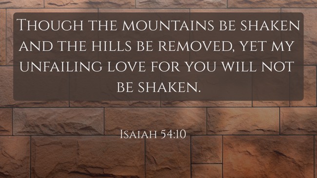Though the mountains be shaken and the hills be removed, yet my unfailing love for you will not be shaken. - Isaiah 54:10