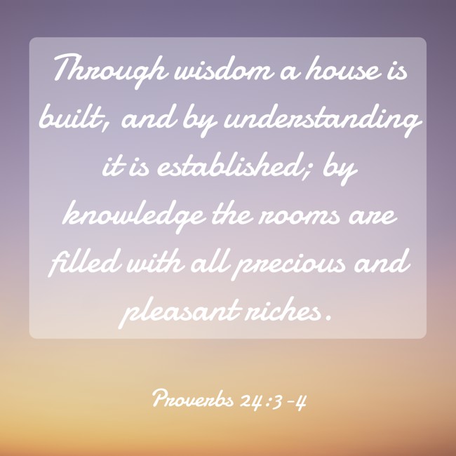 Through wisdom a house is built, and by understanding it is established; by knowledge the rooms are filled with all precious and pleasant riches. - Proverbs 24:3-4