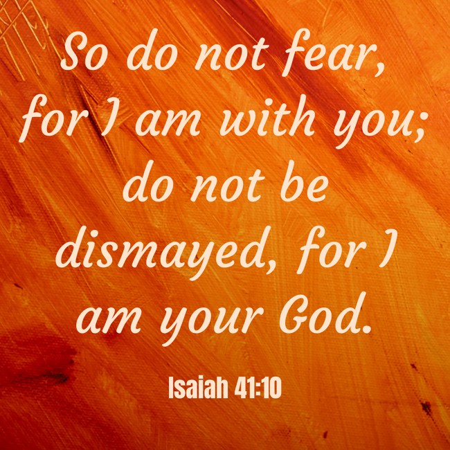 So do not fear, for I am with you; do not be dismayed, for I am your God. - Isaiah 41:10