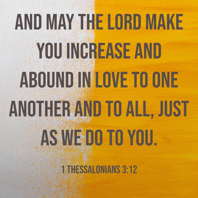 And may the Lord make you increase and abound in love to one another and to all, just as we do to you. - 1 Thessalonians 3:12