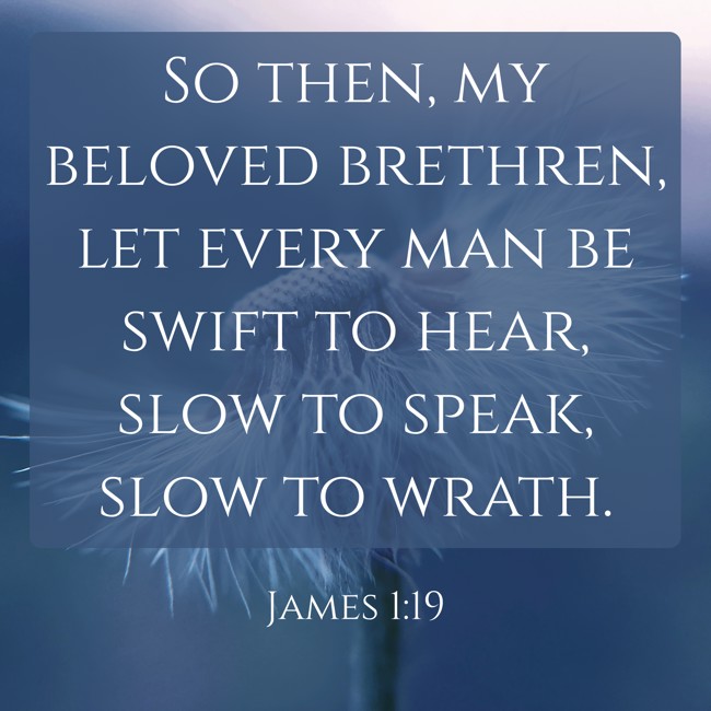 So then, my beloved brethren, let every man be swift to hear, slow to speak, slow to wrath. - James 1:19