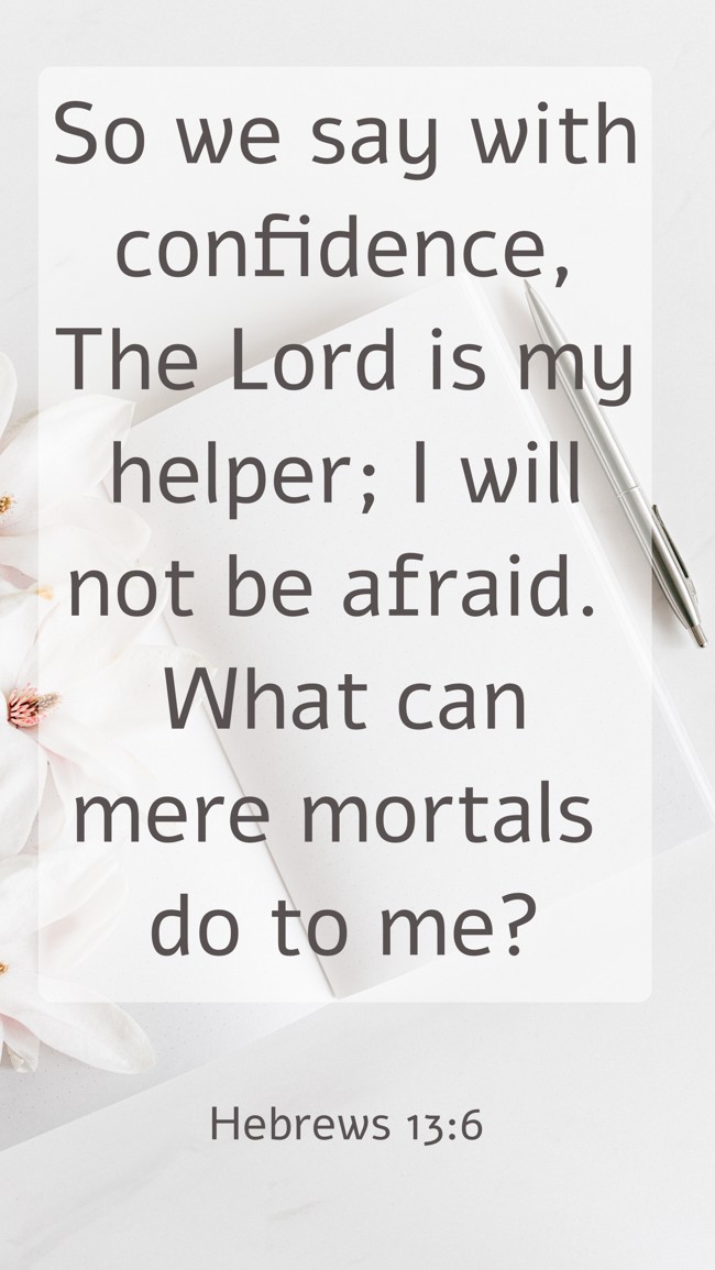 So we say with confidence, The Lord is my helper; I will not be afraid. What can mere mortals do to me? - Hebrews 13:6