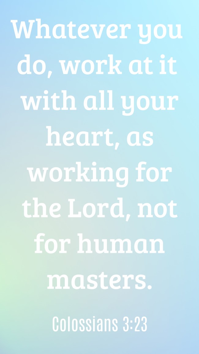 Whatever you do, work at it with all your heart, as working for the Lord, not for human masters. - Colossians 3:23
