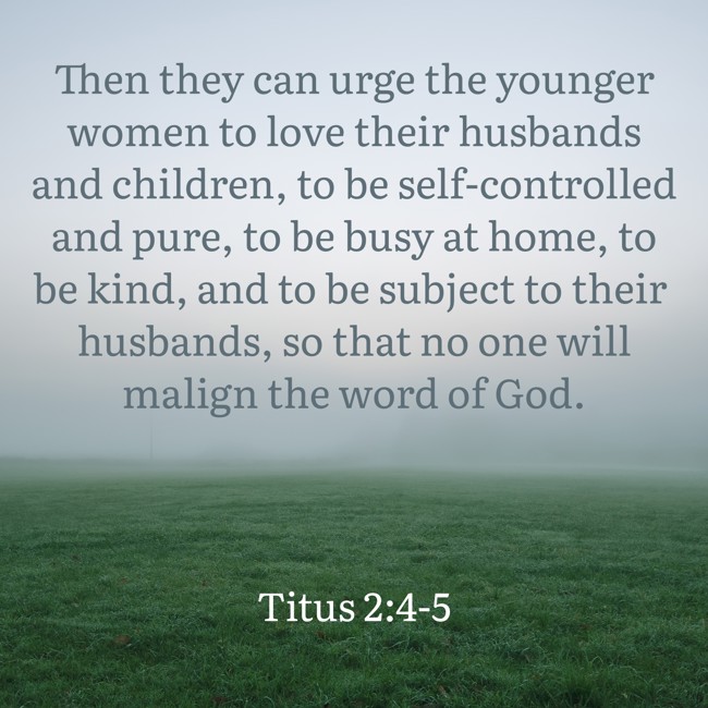 Then they can urge the younger women to love their husbands and children, to be self-controlled and pure, to be busy at home, to be kind, and to be subject to their husbands, so that no one will malign the word of God. - Titus 2:4-5