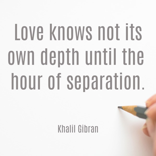 Love knows not its own depth until the hour of separation. - Khalil Gibran