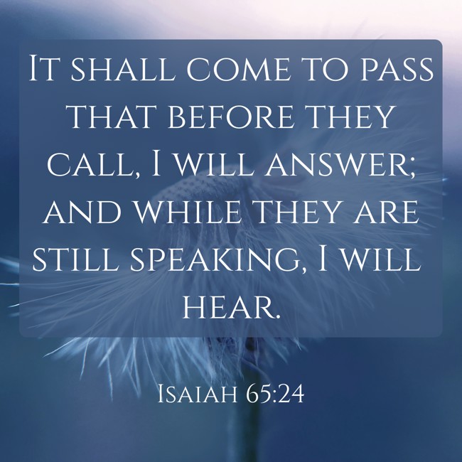It shall come to pass that before they call, I will answer; and while they are still speaking, I will hear. - Isaiah 65:24