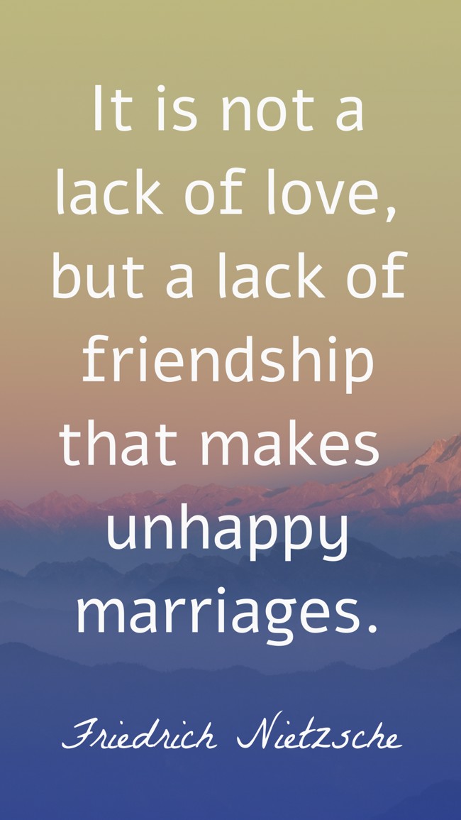 It is not a lack of love, but a lack of friendship that makes unhappy marriages. - Friedrich Nietzsche
