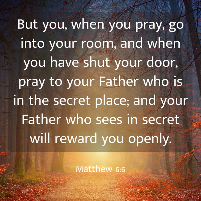 But you, when you pray, go into your room, and when you have shut your door, pray to your Father who is in the secret place; and your Father who sees in secret will reward you openly. - Matthew 6:6
