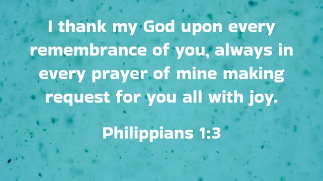 I thank my God upon every remembrance of you, always in every prayer of mine making request for you all with joy. - Philippians 1:3