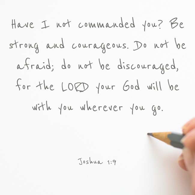 Have I not commanded you? Be strong and courageous. Do not be afraid; do not be discouraged, for the LORD your God will be with you wherever you go. - Joshua 1:9