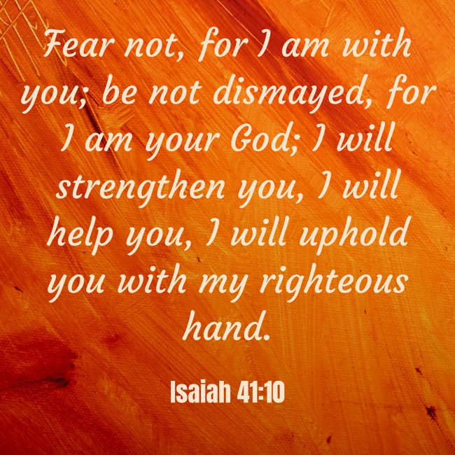 Fear not, for I am with you; be not dismayed, for I am your God; I will strengthen you, I will help you, I will uphold you with my righteous hand. - Isaiah 41:10