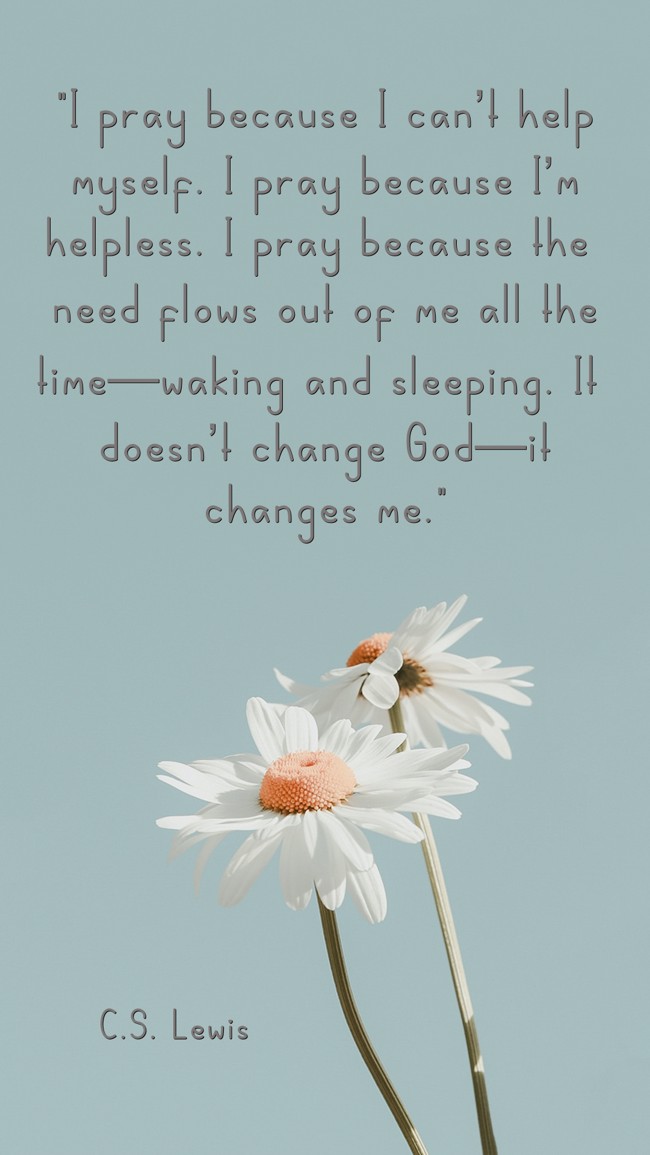 I pray because I can’t help myself. I pray because I’m helpless. I pray because the need flows out of me all the time—waking and sleeping. It doesn’t change God—it changes me. - C.S. Lewis