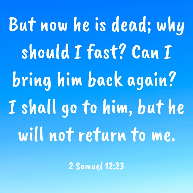But now he is dead; why should I fast? Can I bring him back again? I shall go to him, but he will not return to me. - 2 Samuel 12:23