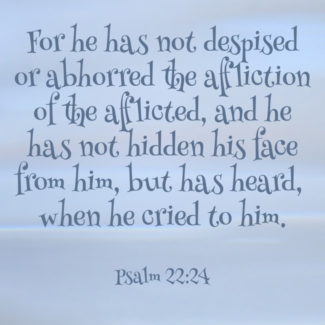 For he has not despised or abhorred the affliction of the afflicted, and he has not hidden his face from him, but has heard, when he cried to him. - Psalm 22:24