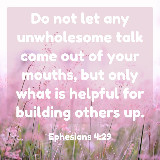 Do not let any unwholesome talk come out of your mouths, but only what is helpful for building others up. - Ephesians 4:29