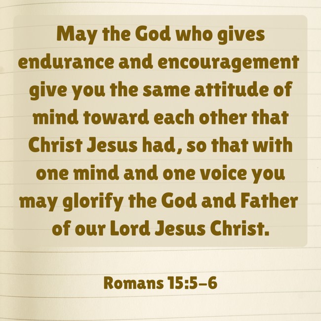 May the God who gives endurance and encouragement give you the same attitude of mind toward each other that Christ Jesus had, so that with one mind and one voice you may glorify the God and Father of our Lord Jesus Christ. - Romans 15:5-6