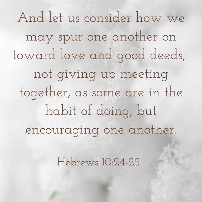 And let us consider how we may spur one another on toward love and good deeds, not giving up meeting together, as some are in the habit of doing, but encouraging one another. - Hebrews 10:24-25