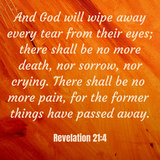 And God will wipe away every tear from their eyes; there shall be no more death, nor sorrow, nor crying. There shall be no more pain, for the former things have passed away. - Revelation 21:4