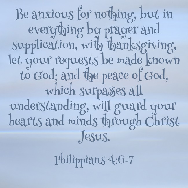 Be anxious for nothing, but in everything by prayer and supplication, with thanksgiving, let your requests be made known to God; and the peace of God, which surpasses all understanding, will guard your hearts and minds through Christ Jesus. - Philippians 4:6-7