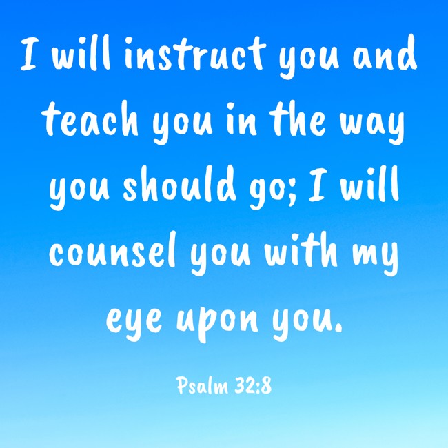 I will instruct you and teach you in the way you should go; I will counsel you with my eye upon you. - Psalm 32:8