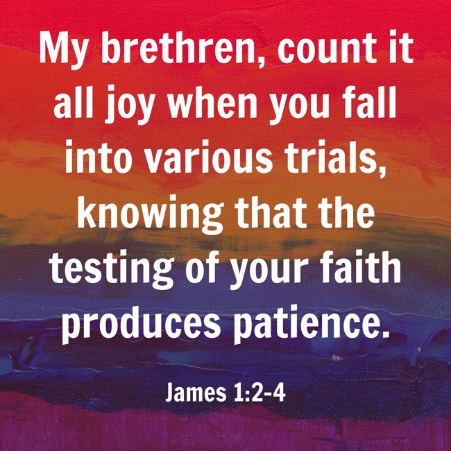 My brethren, count it all joy when you fall into various trials, knowing that the testing of your faith produces patience. - James 1:2-4