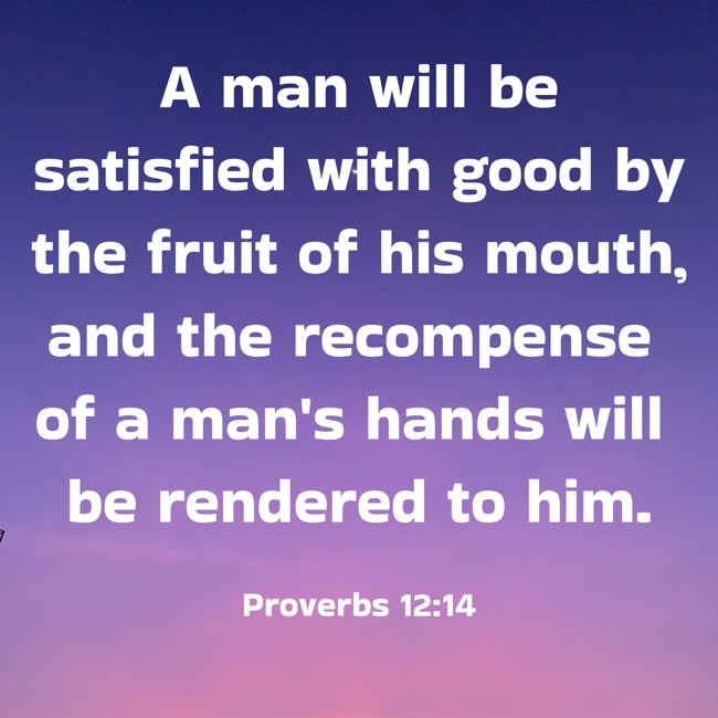 A man will be satisfied with good by the fruit of his mouth, and the recompense of a man's hands will be rendered to him. - Proverbs 12:14