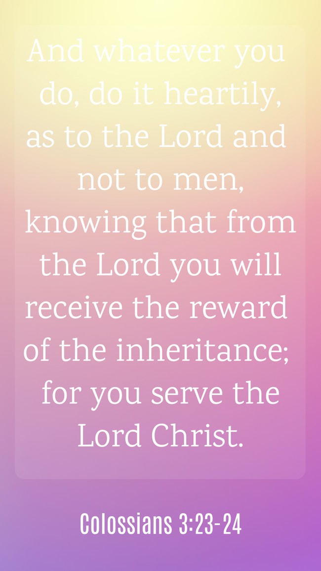 And whatever you do, do it heartily, as to the Lord and not to men, knowing that from the Lord you will receive the reward of the inheritance; for you serve the Lord Christ. - Colossians 3:23-24