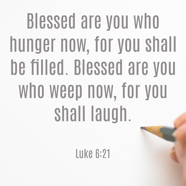 Blessed are you who hunger now, for you shall be filled. Blessed are you who weep now, for you shall laugh. - Luke 6:21