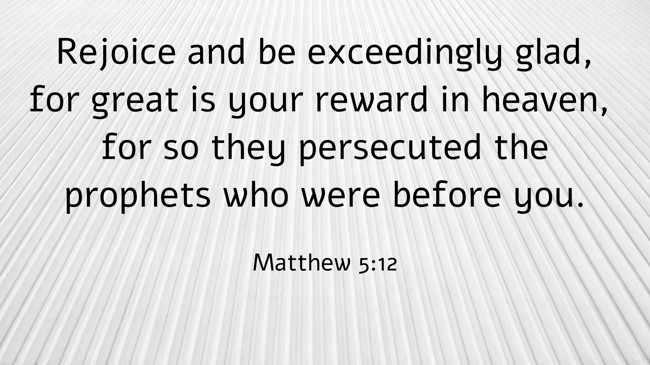 Rejoice and be exceedingly glad, for great is your reward in heaven, for so they persecuted the prophets who were before you. - Matthew 5:12