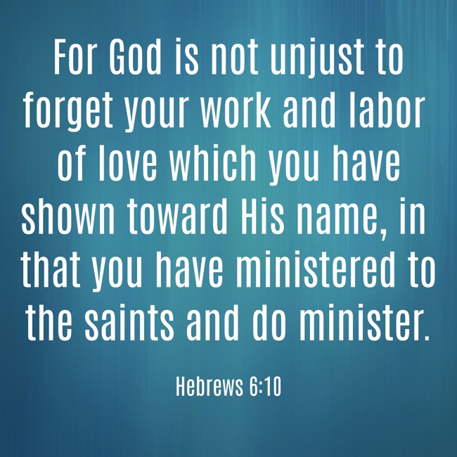 For God is not unjust to forget your work and labor of love which you have shown toward His name, in that you have ministered to the saints and do minister. - Hebrews 6:10