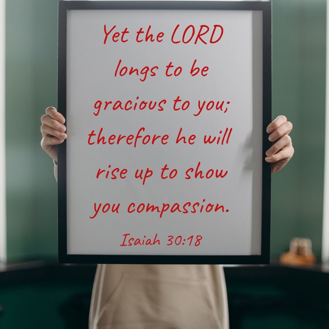 Yet the LORD longs to be gracious to you; therefore he will rise up to show you compassion. - Isaiah 30:18