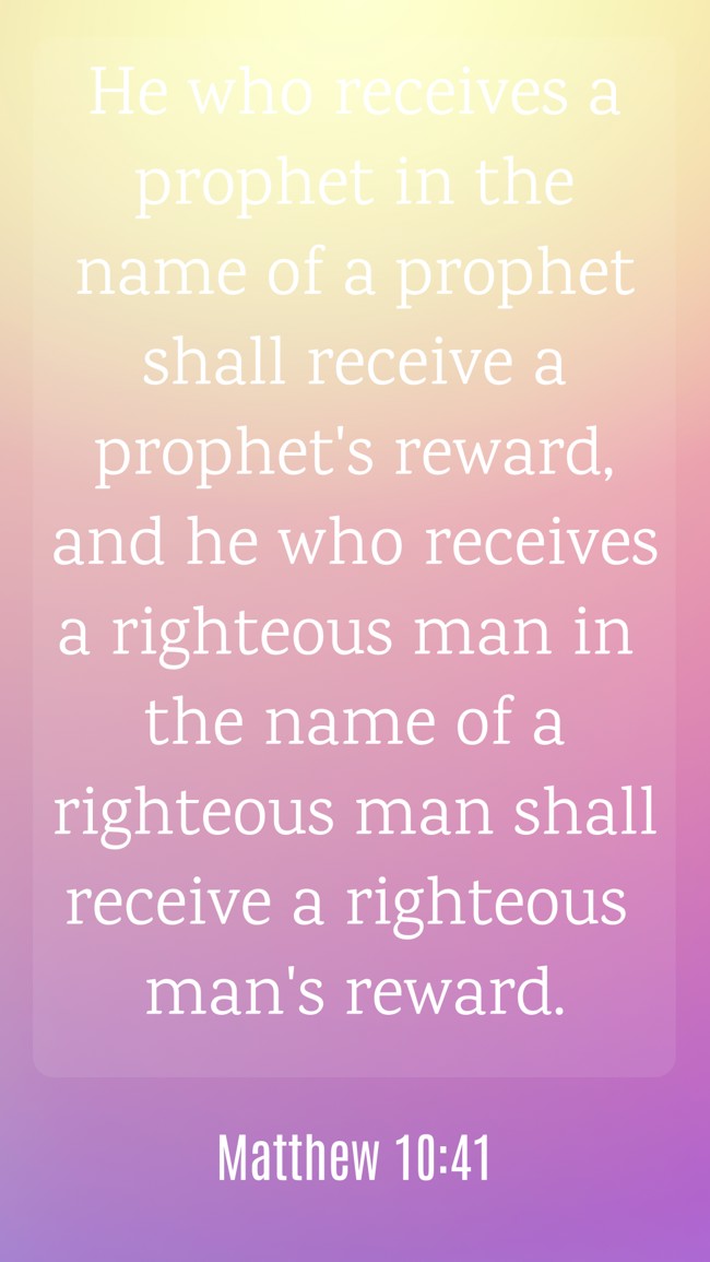 He who receives a prophet in the name of a prophet shall receive a prophet's reward, and he who receives a righteous man in the name of a righteous man shall receive a righteous man's reward. - Matthew 10:41