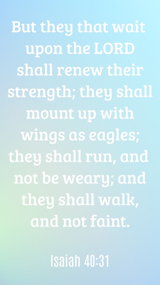 But they that wait upon the LORD shall renew their strength; they shall mount up with wings as eagles; they shall run, and not be weary; and they shall walk, and not faint. - Isaiah 40:31