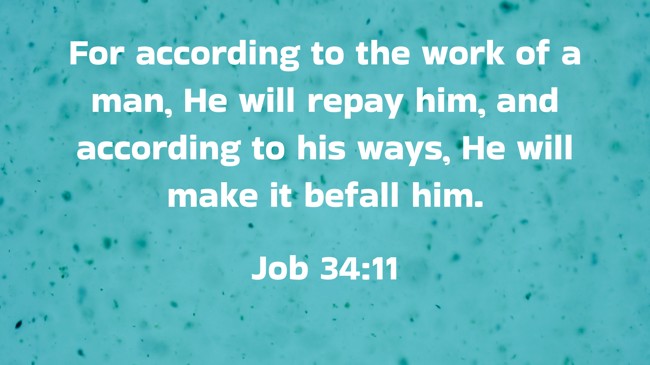For according to the work of a man, He will repay him, and according to his ways, He will make it befall him. - Job 34:11
