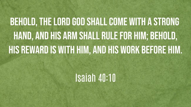 Behold, the Lord God shall come with a strong hand, and His arm shall rule for Him; behold, His reward is with Him, and His work before Him. - Isaiah 40:10